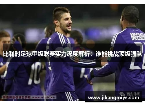 比利时足球甲级联赛实力深度解析：谁能挑战顶级强队